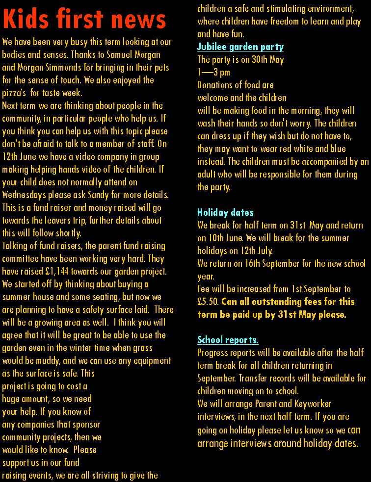 Text Box: Kids first news   We have been very busy this term looking at our bodies and senses. Thanks to Samuel Morgan and Morgan Simmonds for bringing in their pets for the sense of touch. We also enjoyed the pizzas  for taste week. Next term we are thinking about people in the community, in particular people who help us. If you think you can help us with this topic please don't be afraid to talk to a member of staff. On 12th June we have a video company in group making helping hands video of the children. If your child does not normally attend on Wednesdays please ask Sandy for more details. This is a fund raiser and money raised will go towards the leavers trip, further details about this will follow shortly.Talking of fund raisers, the parent fund raising committee have been working very hard. They have raised 1,144 towards our garden project. We started off by thinking about buying a summer house and some seating, but now we are planning to have a safety surface laid.  There will be a growing area as well.  I think you will agree that it will be great to be able to use the garden even in the winter time when grass would be muddy, and we can use any equipment as the surface is safe. This project is going to cost a huge amount, so we need your help. If you know of any companies that sponsor  community projects, then we would like to know.  Please support us in our fund raising events, we are all striving to give the children a safe and stimulating environment, where children have freedom to learn and play and have fun. Jubilee garden party  The party is on 30th May           13 pmDonations of food are welcome and the children will be making food in the morning, they will wash their hands so don't worry. The children can dress up if they wish but do not have to, they may want to wear red white and blue instead. The children must be accompanied by an adult who will be responsible for them during the party. Holiday datesWe break for half term on 31st  May and return on 10th June. We will break for the summer holidays on 12th July.We return on 16th September for the new school year. Fee will be increased from 1st September to 5.50. Can all outstanding fees for this term be paid up by 31st May please.School reports.Progress reports will be available after the half term break for all children returning in September. Transfer records will be available for children moving on to school. We will arrange Parent and Keyworker interviews, in the next half term. If you are going on holiday please let us know so we can arrange interviews around holiday dates.